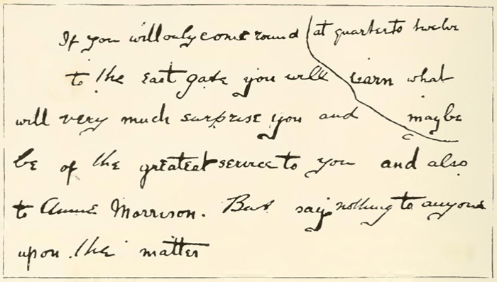 If you will only come round [at quarter to twelve] to the east gate you will [learn what] will very much surprise you and [maybe] be of the greatest service to you and also to Annie Morrison. But say nothing to anyone upon the matter.